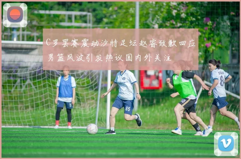 C罗罢赛震动沙特足坛赵睿致歉回应男篮风波引发热议国内外关注